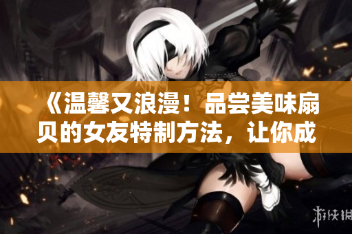 《温馨又浪漫！品尝美味扇贝的女友特制方法，让你成为厨房里的璀璨星光》