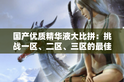国产优质精华液大比拼：挑战一区、二区、三区的最佳选择