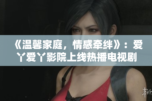 《温馨家庭，情感牵绊》：爱丫爱丫影院上线热播电视剧