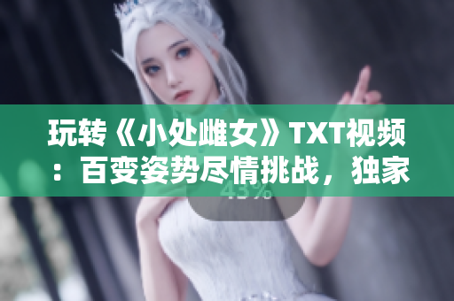玩转《小处雌女》TXT视频：百变姿势尽情挑战，独家解读新玩法！