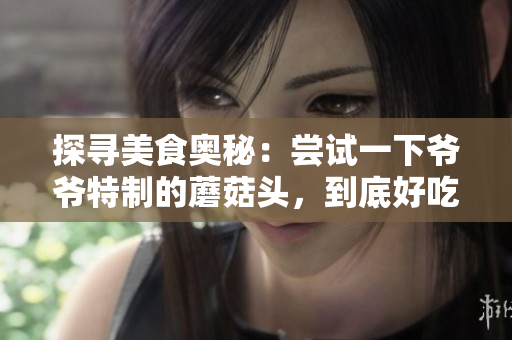 探寻美食奥秘：尝试一下爷爷特制的蘑菇头，到底好吃吗？