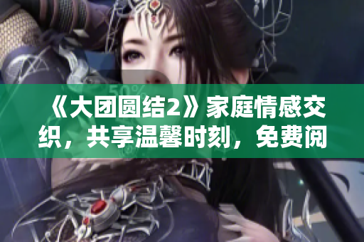 《大团圆结2》家庭情感交织，共享温馨时刻，免费阅读启动！