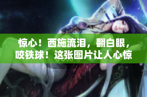 惊心！西施流泪，翻白眼，咬铁球！这张图片让人心惊！
