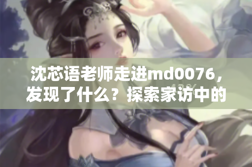 沈芯语老师走进md0076，发现了什么？探索家访中的独特视角