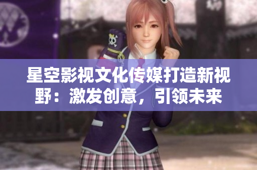 星空影视文化传媒打造新视野：激发创意，引领未来