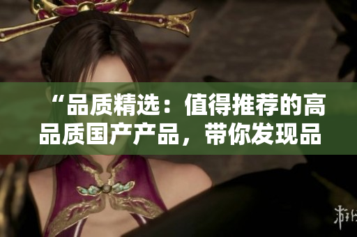 “品质精选：值得推荐的高品质国产产品，带你发现品质生活的新选择！”