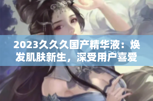 2023久久久国产精华液：焕发肌肤新生，深受用户喜爱的独特特点！