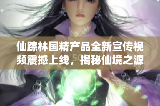 仙踪林国精产品全新宣传视频震撼上线，揭秘仙境之源