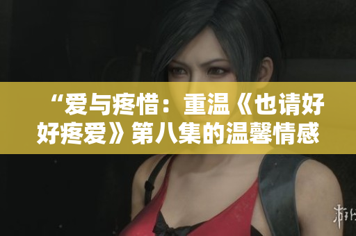 “爱与疼惜：重温《也请好好疼爱》第八集的温馨情感”