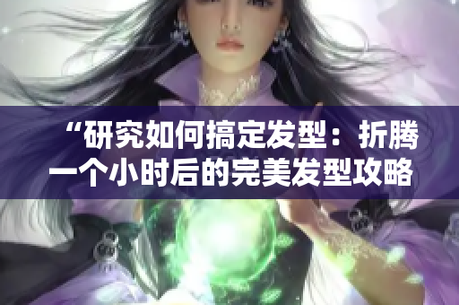 “研究如何搞定发型：折腾一个小时后的完美发型攻略”