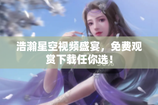 浩瀚星空视频盛宴，免费观赏下载任你选！