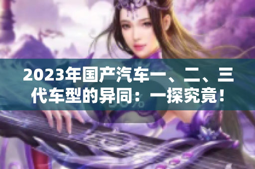 2023年国产汽车一、二、三代车型的异同：一探究竟！