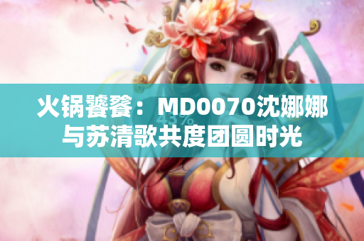火锅饕餮：MD0070沈娜娜与苏清歌共度团圆时光