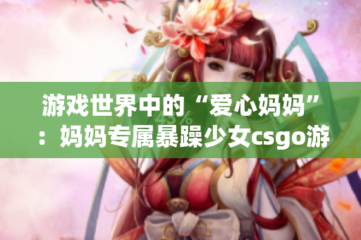 游戏世界中的“爱心妈妈”：妈妈专属暴躁少女csgo游戏精彩画面