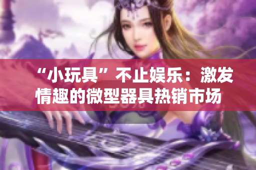 “小玩具”不止娱乐：激发情趣的微型器具热销市场