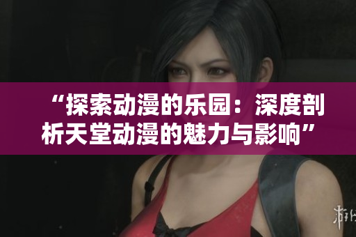 “探索动漫的乐园：深度剖析天堂动漫的魅力与影响”