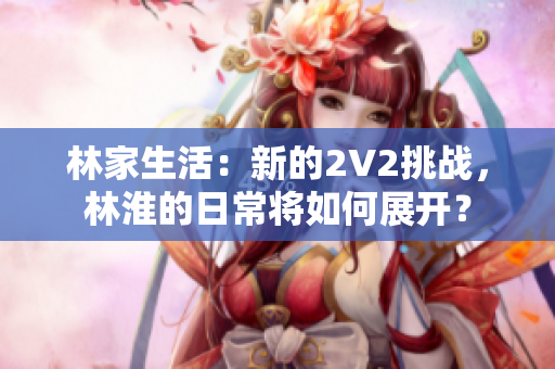 林家生活：新的2V2挑战，林淮的日常将如何展开？