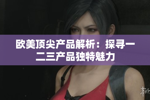 欧美顶尖产品解析：探寻一二三产品独特魅力