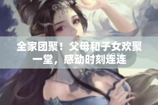 全家团聚！父母和子女欢聚一堂，感动时刻连连