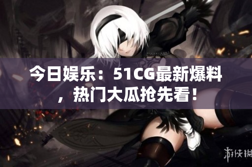 今日娱乐：51CG最新爆料，热门大瓜抢先看！