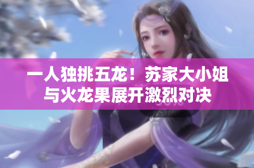 一人独挑五龙！苏家大小姐与火龙果展开激烈对决