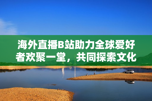 海外直播B站助力全球爱好者欢聚一堂，共同探索文化多样性