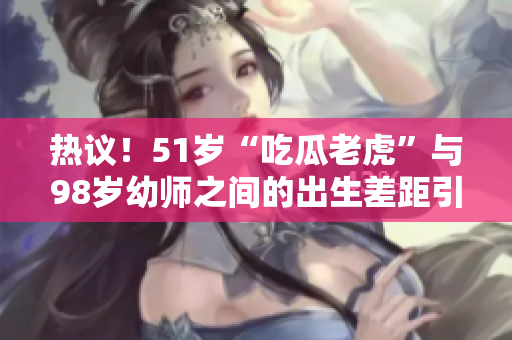 热议！51岁“吃瓜老虎”与98岁幼师之间的出生差距引发关注