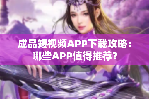 成品短视频APP下载攻略：哪些APP值得推荐？