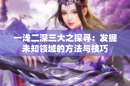 一浅二深三大之探寻：发掘未知领域的方法与技巧