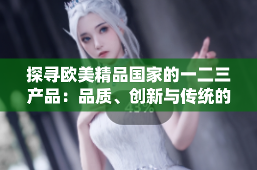 探寻欧美精品国家的一二三产品：品质、创新与传统的完美融合