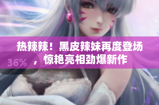 热辣辣！黑皮辣妹再度登场，惊艳亮相劲爆新作
