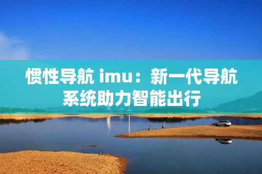 惯性导航 imu：新一代导航系统助力智能出行