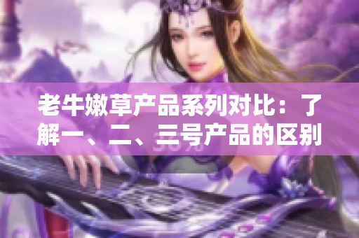 老牛嫩草产品系列对比：了解一、二、三号产品的区别