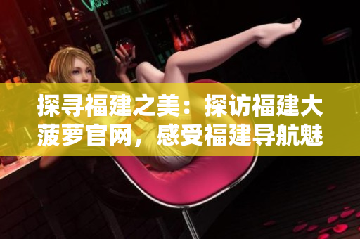 探寻福建之美：探访福建大菠萝官网，感受福建导航魅力