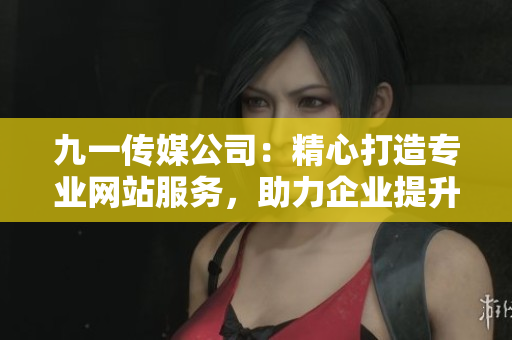 九一传媒公司：精心打造专业网站服务，助力企业提升在线形象