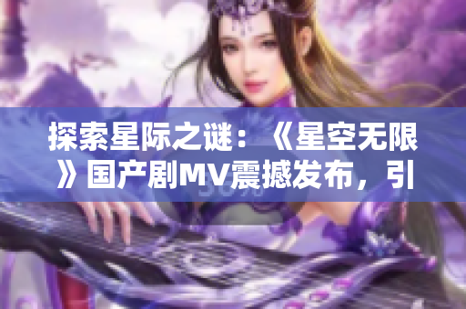 探索星际之谜：《星空无限》国产剧MV震撼发布，引发无限遐想！