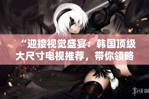 “迎接视觉盛宴：韩国顶级大尺寸电视推荐，带你领略沉浸式视听体验！”