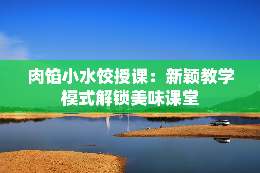 肉馅小水饺授课：新颖教学模式解锁美味课堂