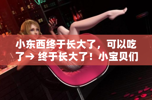 小东西终于长大了，可以吃了→ 终于长大了！小宝贝们现在可以品尝美食啦
