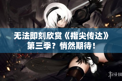 无法即刻欣赏《指尖传达》第三季？悄然期待！