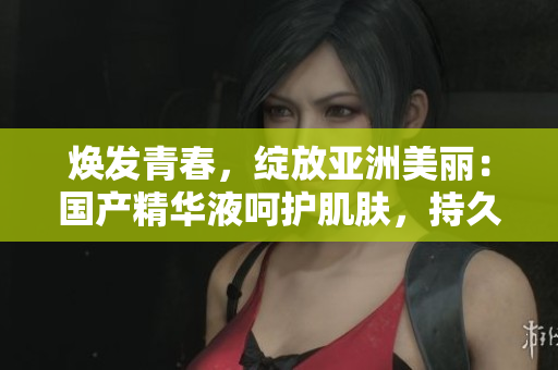 焕发青春，绽放亚洲美丽：国产精华液呵护肌肤，持久保湿，修复护理