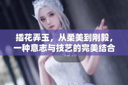 插花弄玉，从柔美到刚毅，一种意志与技艺的完美结合。