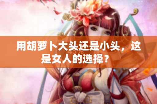 用胡萝卜大头还是小头，这是女人的选择？ 