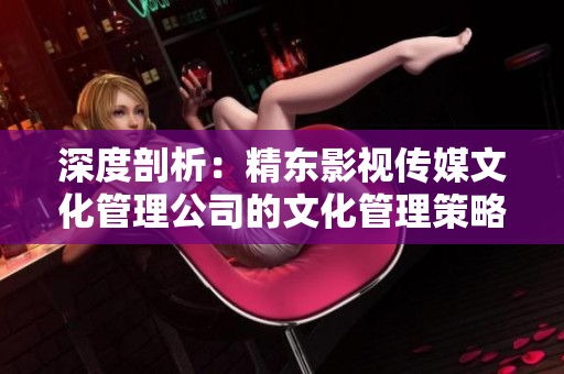 深度剖析：精东影视传媒文化管理公司的文化管理策略与实践探究