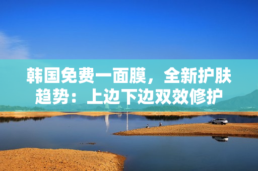 韩国免费一面膜，全新护肤趋势：上边下边双效修护