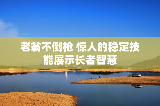 老翁不倒枪 惊人的稳定技能展示长者智慧