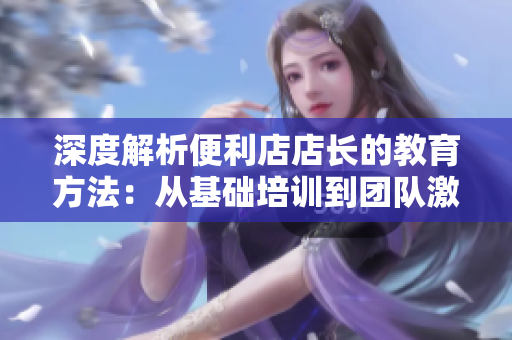 深度解析便利店店长的教育方法：从基础培训到团队激励，一步步引导店长成长