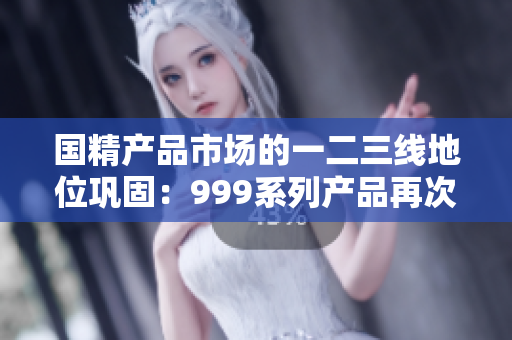 国精产品市场的一二三线地位巩固：999系列产品再次引领潮流