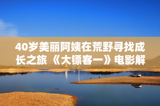 40岁美丽阿姨在荒野寻找成长之旅 《大镖客一》电影解读