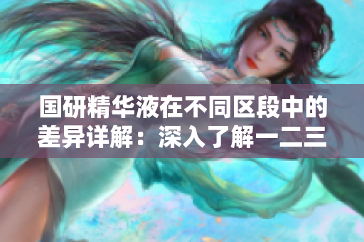 国研精华液在不同区段中的差异详解：深入了解一二三区的特性与用途